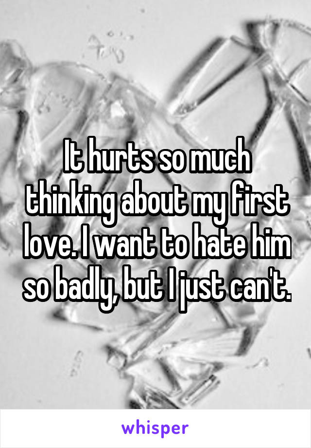 It hurts so much thinking about my first love. I want to hate him so badly, but I just can't.