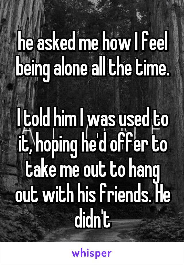 he asked me how I feel being alone all the time.

I told him I was used to it, hoping he'd offer to take me out to hang out with his friends. He didn't