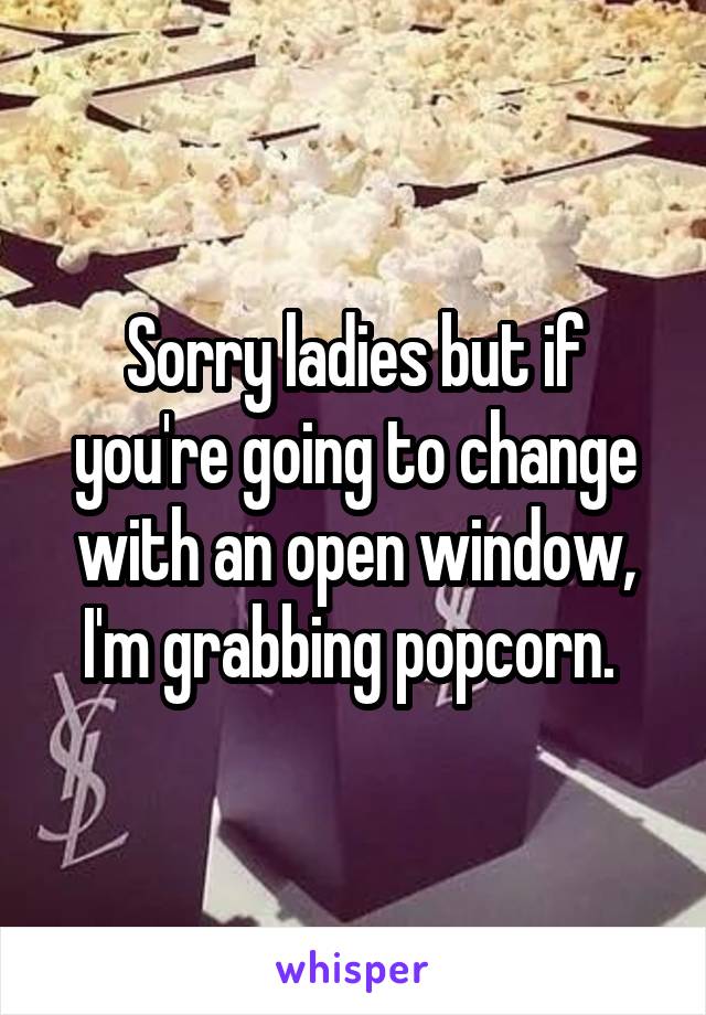 Sorry ladies but if you're going to change with an open window, I'm grabbing popcorn. 