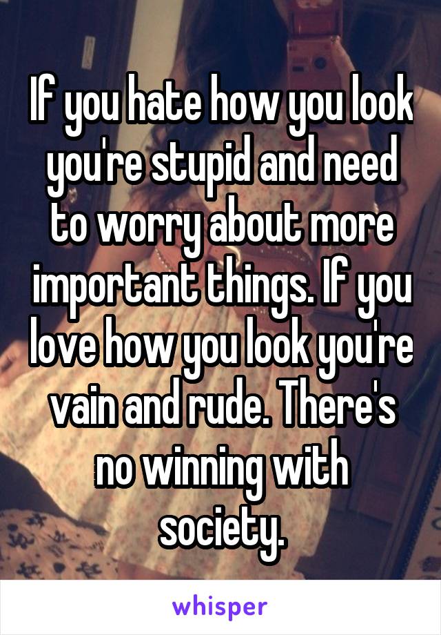 If you hate how you look you're stupid and need to worry about more important things. If you love how you look you're vain and rude. There's no winning with society.