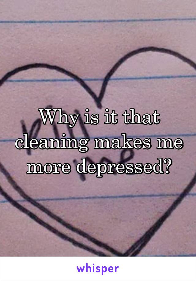 Why is it that cleaning makes me more depressed?