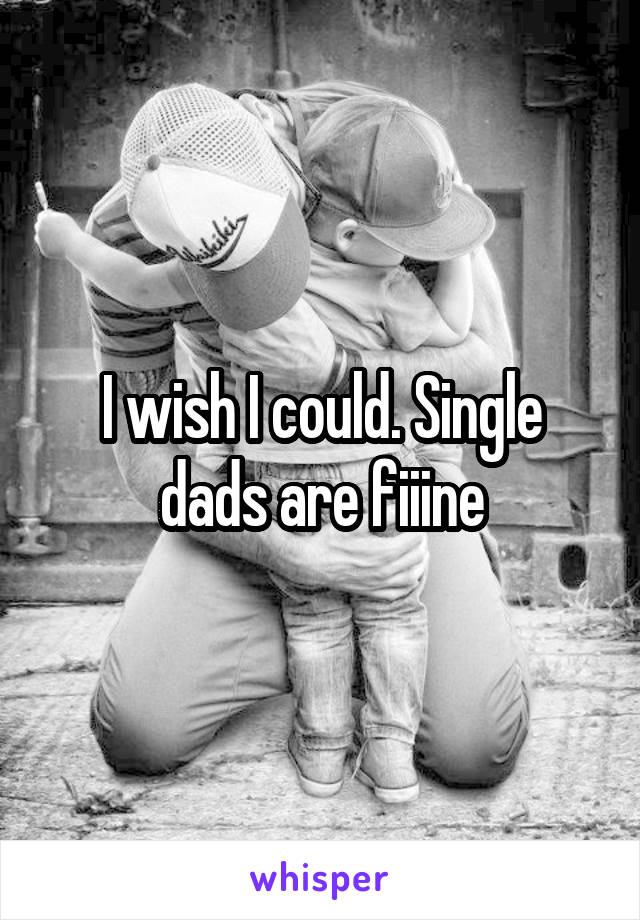 I wish I could. Single dads are fiiine