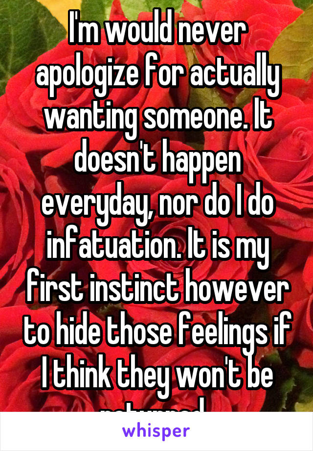 I'm would never apologize for actually wanting someone. It doesn't happen everyday, nor do I do infatuation. It is my first instinct however to hide those feelings if I think they won't be returned. 