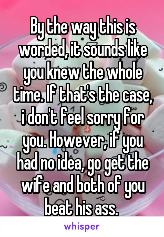 By the way this is worded, it sounds like you knew the whole time. If that's the case, i don't feel sorry for you. However, if you had no idea, go get the wife and both of you beat his ass. 