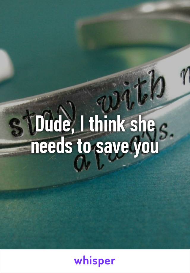 Dude, I think she needs to save you