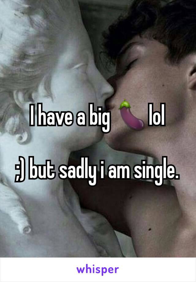 I have a big 🍆lol

;) but sadly i am single.