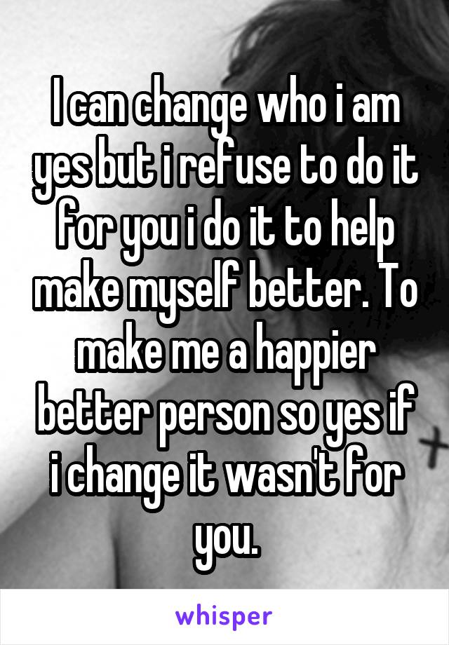 I can change who i am yes but i refuse to do it for you i do it to help make myself better. To make me a happier better person so yes if i change it wasn't for you.