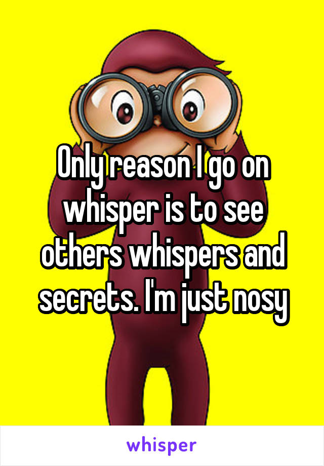 Only reason I go on whisper is to see others whispers and secrets. I'm just nosy