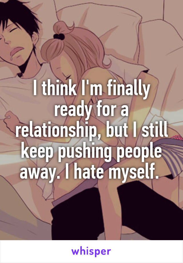 I think I'm finally ready for a relationship, but I still keep pushing people away. I hate myself. 