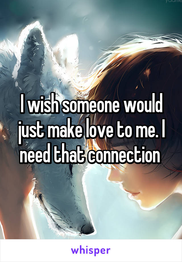 I wish someone would just make love to me. I need that connection 