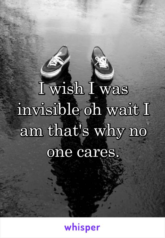 I wish I was invisible oh wait I am that's why no one cares.