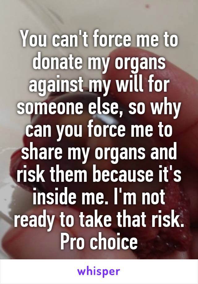 You can't force me to donate my organs against my will for someone else, so why can you force me to share my organs and risk them because it's inside me. I'm not ready to take that risk. Pro choice