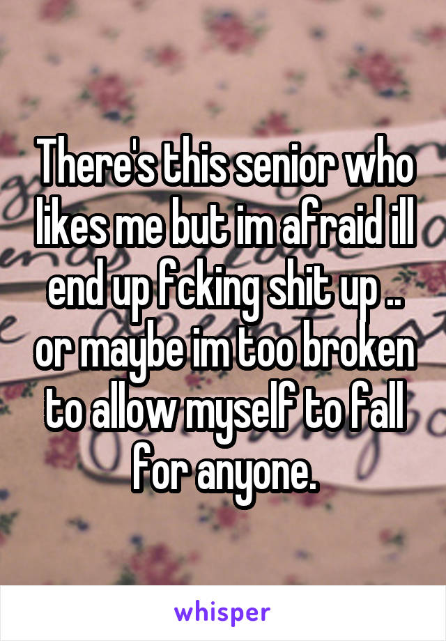 There's this senior who likes me but im afraid ill end up fcking shit up .. or maybe im too broken to allow myself to fall for anyone.