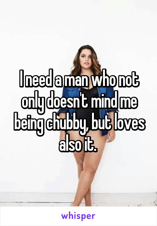 I need a man who not only doesn't mind me being chubby, but loves also it. 