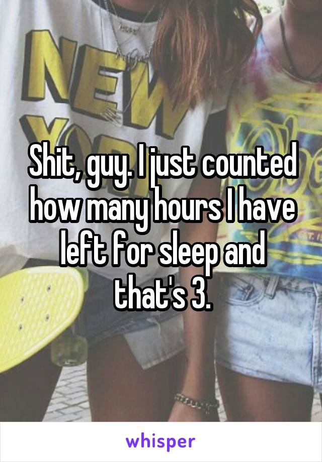 Shit, guy. I just counted how many hours I have left for sleep and that's 3.