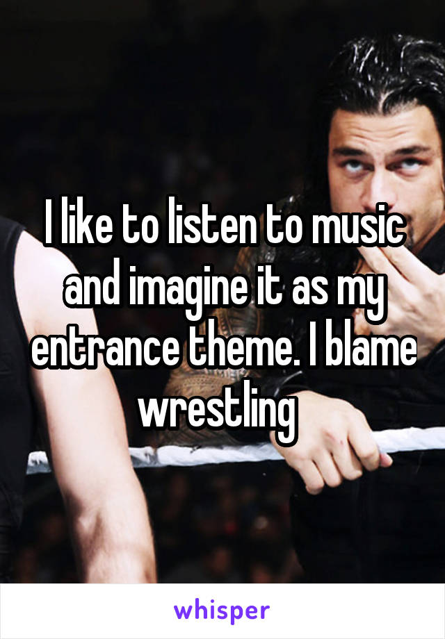 I like to listen to music and imagine it as my entrance theme. I blame wrestling  