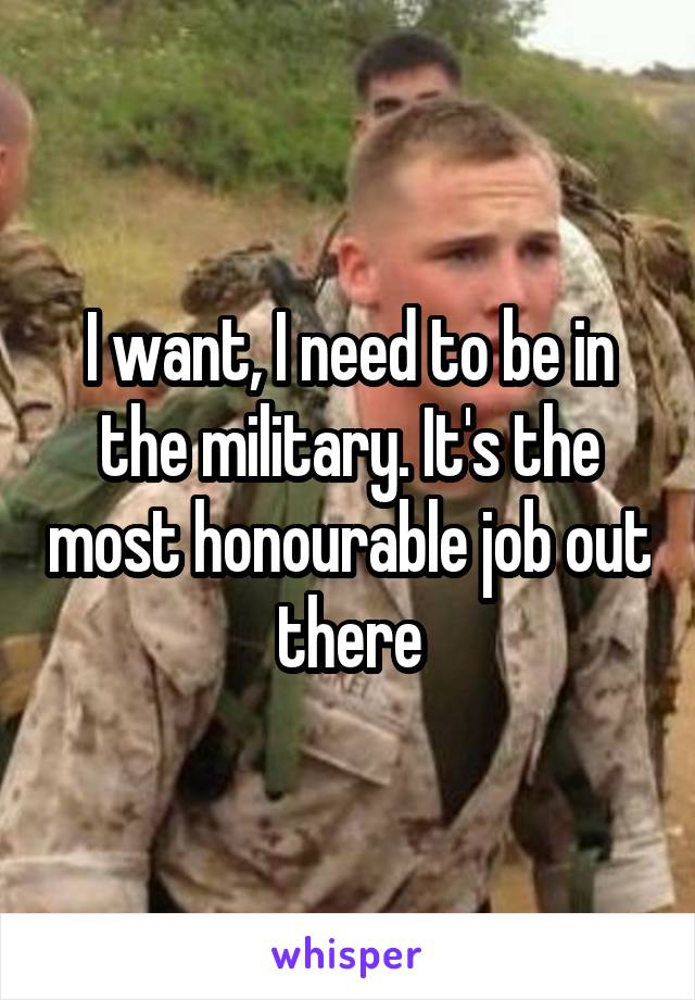 I want, I need to be in the military. It's the most honourable job out there