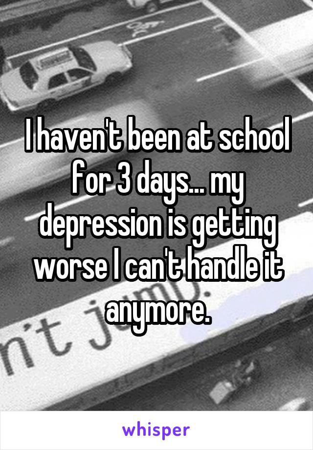 I haven't been at school for 3 days... my depression is getting worse I can't handle it anymore.