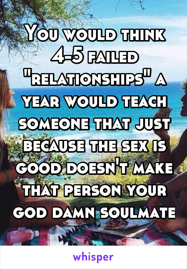 You would think 4-5 failed "relationships" a year would teach someone that just because the sex is good doesn't make that person your god damn soulmate 