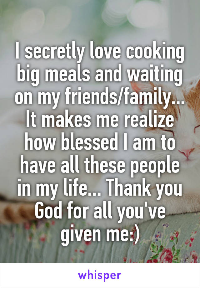 I secretly love cooking big meals and waiting on my friends/family... It makes me realize how blessed I am to have all these people in my life... Thank you God for all you've given me:)