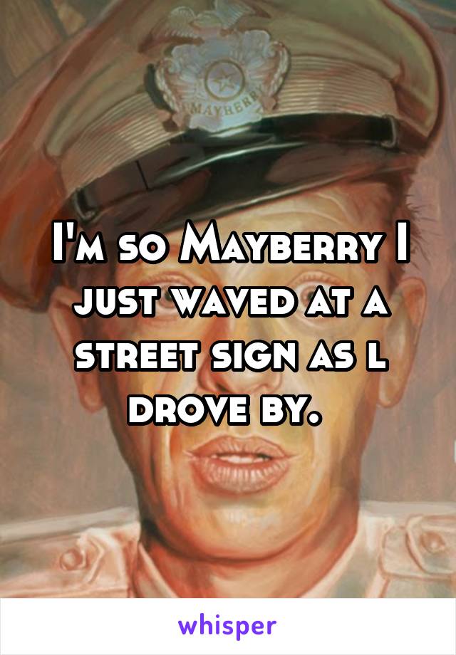 I'm so Mayberry I just waved at a street sign as l drove by. 