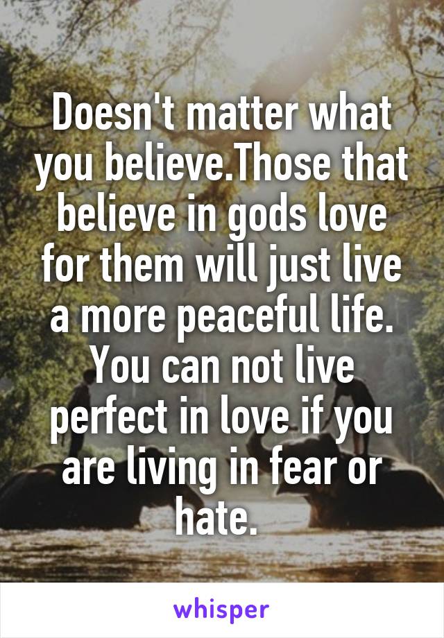 Doesn't matter what you believe.Those that believe in gods love for them will just live a more peaceful life. You can not live perfect in love if you are living in fear or hate. 