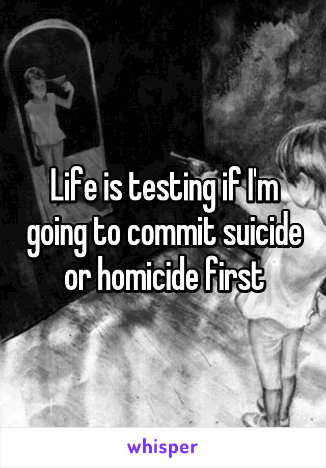 Life is testing if I'm going to commit suicide or homicide first