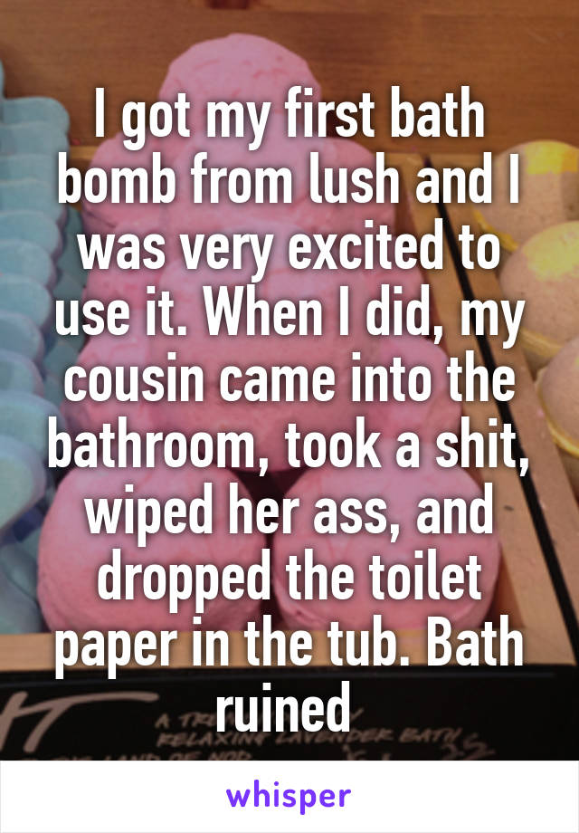 I got my first bath bomb from lush and I was very excited to use it. When I did, my cousin came into the bathroom, took a shit, wiped her ass, and dropped the toilet paper in the tub. Bath ruined 