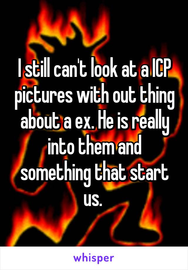 I still can't look at a ICP pictures with out thing about a ex. He is really into them and something that start us. 