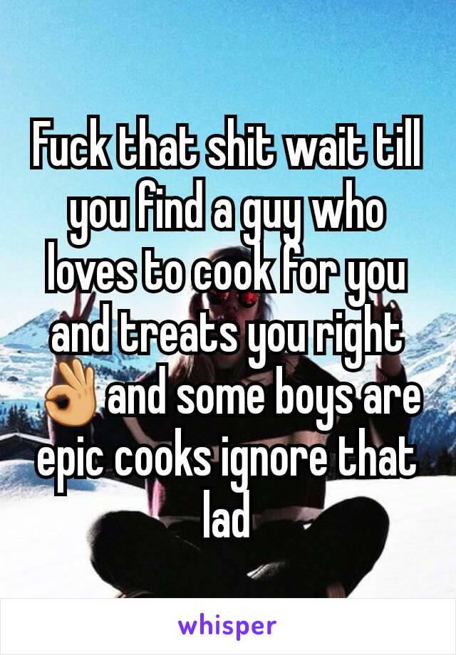Fuck that shit wait till you find a guy who loves to cook for you and treats you right 👌and some boys are epic cooks ignore that lad