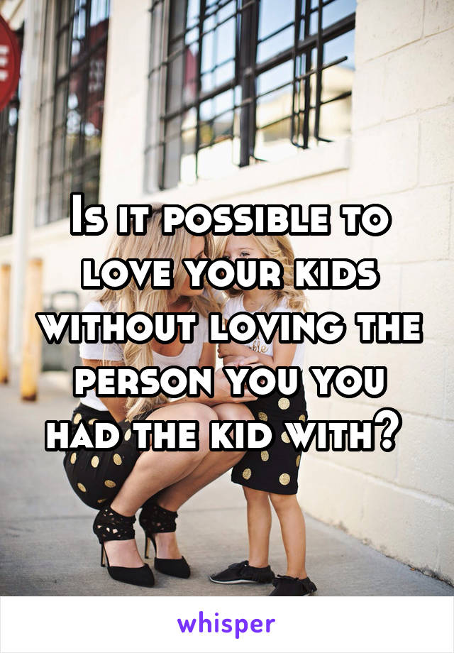 Is it possible to love your kids without loving the person you you had the kid with? 