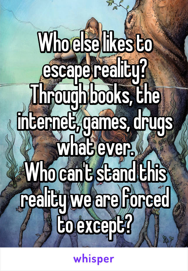 Who else likes to escape reality?
Through books, the internet, games, drugs what ever.
Who can't stand this reality we are forced to except?