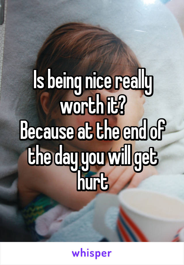 Is being nice really worth it?
Because at the end of the day you will get hurt