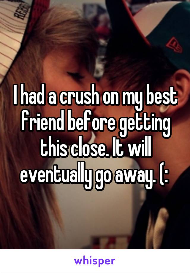 I had a crush on my best friend before getting this close. It will eventually go away. (: 