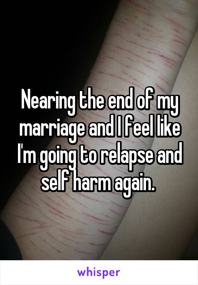 Nearing the end of my marriage and I feel like I'm going to relapse and self harm again. 