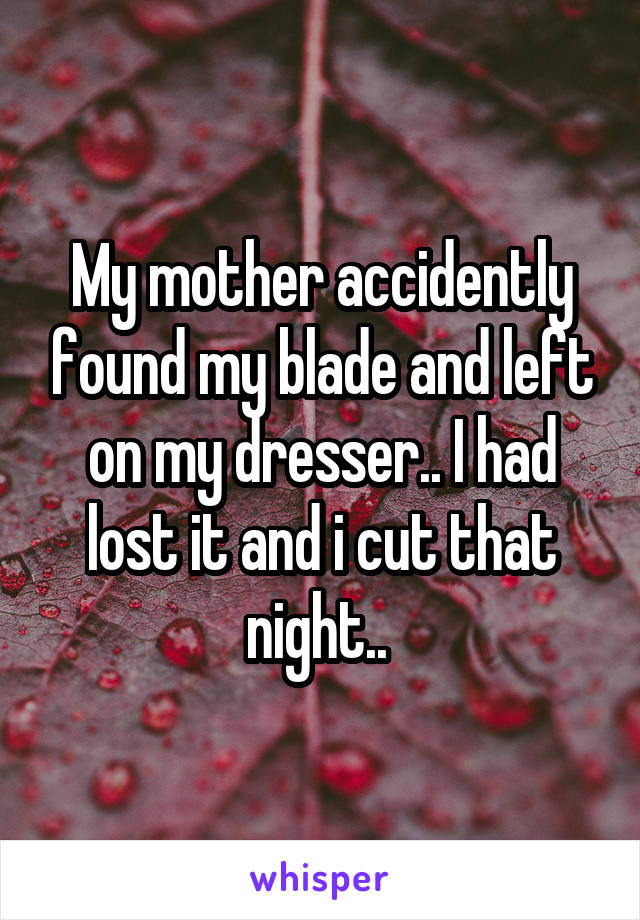 My mother accidently found my blade and left on my dresser.. I had lost it and i cut that night.. 