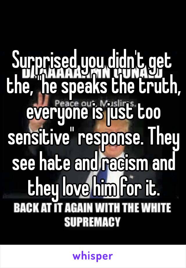 Surprised you didn't get the, "he speaks the truth, everyone is just too sensitive" response. They see hate and racism and they love him for it.