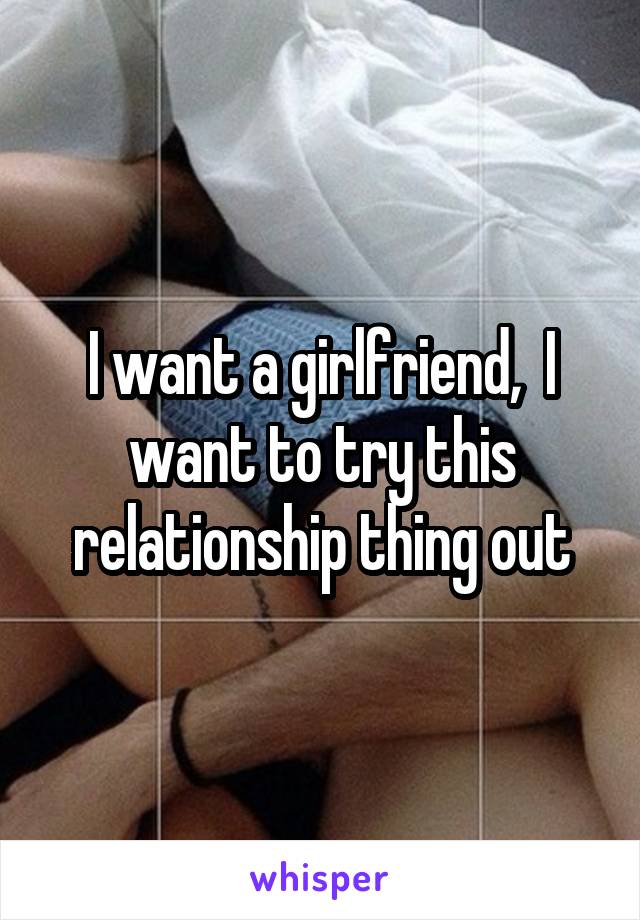 I want a girlfriend,  I want to try this relationship thing out