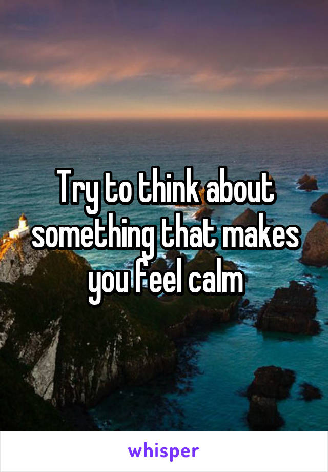 Try to think about something that makes you feel calm