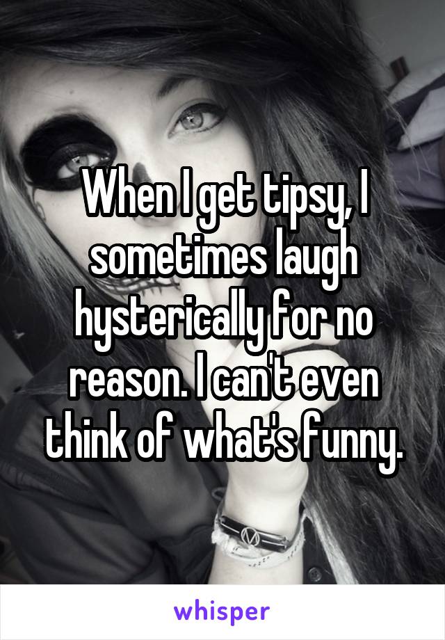 When I get tipsy, I sometimes laugh hysterically for no reason. I can't even think of what's funny.