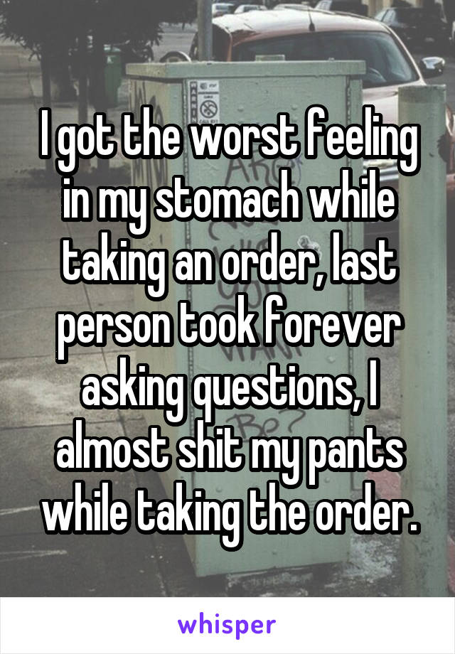 I got the worst feeling in my stomach while taking an order, last person took forever asking questions, I almost shit my pants while taking the order.