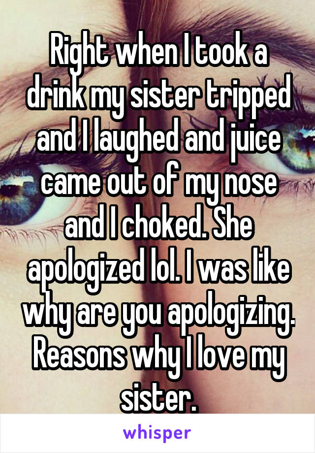 Right when I took a drink my sister tripped and I laughed and juice came out of my nose and I choked. She apologized lol. I was like why are you apologizing. Reasons why I love my sister.