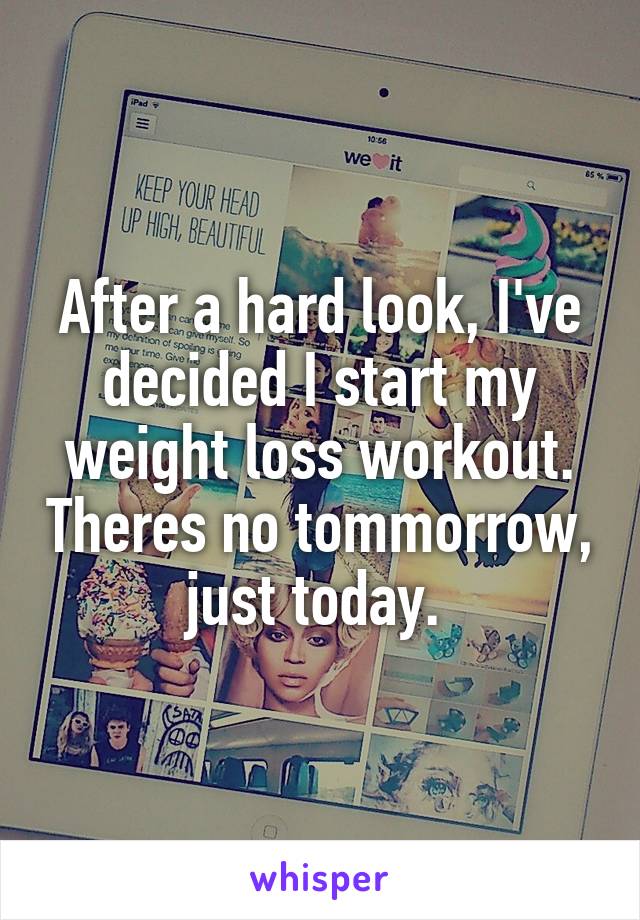 After a hard look, I've decided I start my weight loss workout. Theres no tommorrow, just today. 