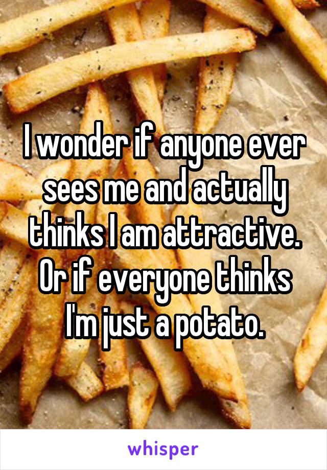 I wonder if anyone ever sees me and actually thinks I am attractive.
Or if everyone thinks I'm just a potato.