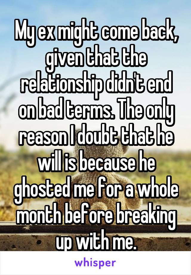 My ex might come back, given that the relationship didn't end on bad terms. The only reason I doubt that he will is because he ghosted me for a whole month before breaking up with me.