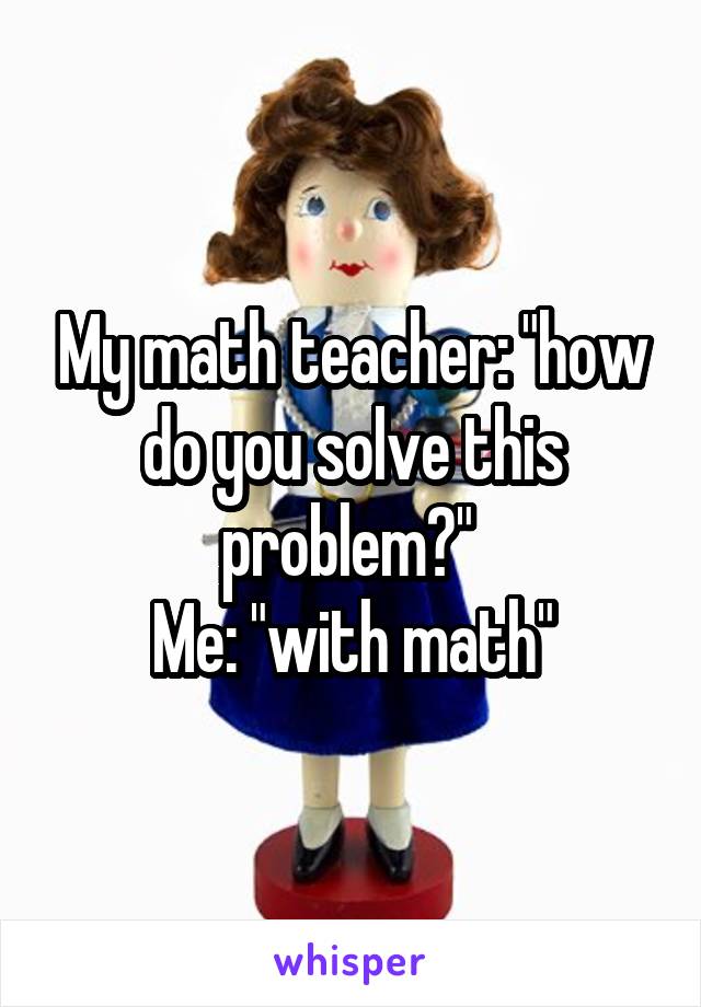 My math teacher: "how do you solve this problem?" 
Me: "with math"