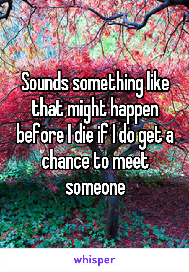 Sounds something like that might happen before I die if I do get a chance to meet someone