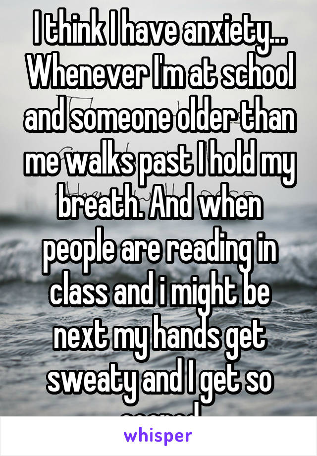 I think I have anxiety... Whenever I'm at school and someone older than me walks past I hold my breath. And when people are reading in class and i might be next my hands get sweaty and I get so scared