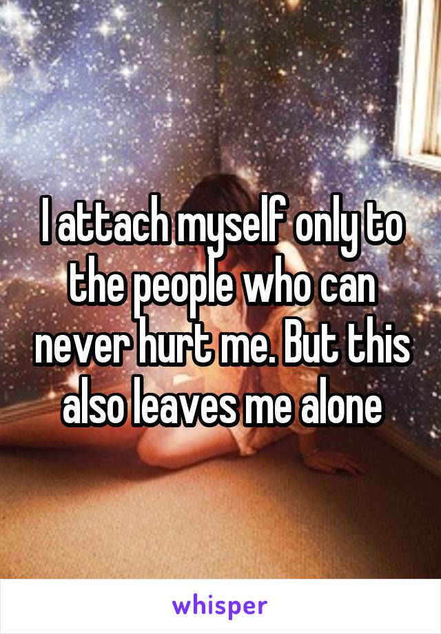 I attach myself only to the people who can never hurt me. But this also leaves me alone