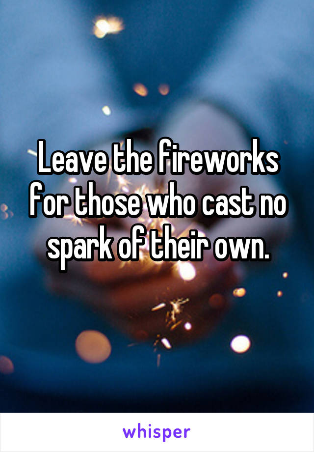 Leave the fireworks for those who cast no spark of their own.
